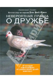 Невероятная правда о дружбе: 47 историй в фотографиях об удивительной дружбе животных - Дженнифер Холанд