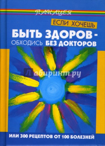 Если хочешь быть здоров - обходись без докторов, или 300 рецептов от 100 болезней