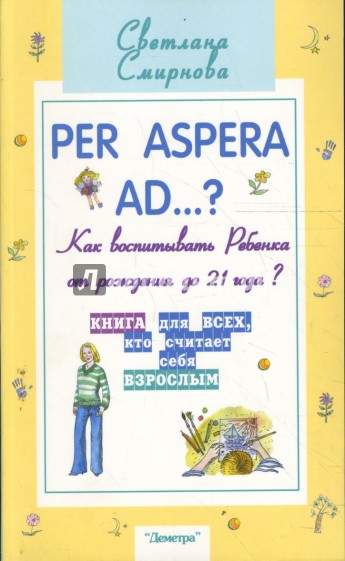 Per aspera ad...?: как воспитывать ребенка от рождения до 21 года?