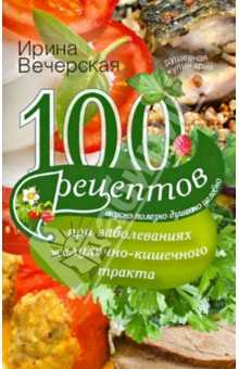 Вечерская Ирина - 100 рецептов при заболеваниях желудочно-кишечного тракта. Вкусно, полезно, душевно, целебно