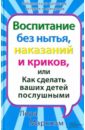 Воспитание без нытья, наказаний и криков, или Как сделать ваших детей послушными