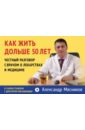 Как жить дольше 50 лет. Честный разговор с врачом о лекарствах и медицине - Мясников Александр Леонидович