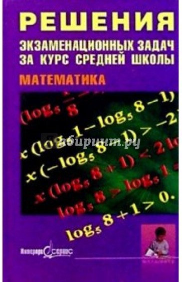 Решения экзаменационных  задач за курс средней школы. Математика: Пособие для старшекл. и абитур.