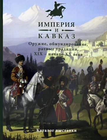 Империя и Кавказ. Оружие, обмундирование, ратные традиции XIX - начало XX века