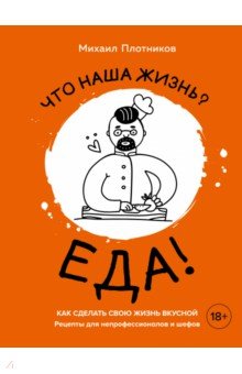 Что наша жизнь? Еда! Как сделать свою жизнь вкусной. Рецепты для непрофессионалов и шефов