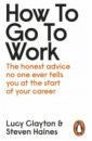 Clayton Lucy, Haines Steven How to Go to Work. The Honest Advice No One Ever Tells You at the Start of Your Career gratton lynda redesigning work how to transform your organisation and make hybrid work for everyone