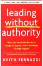 Ferrazzi Keith, Weyrich Noel Leading Without Authority. Why You Don’t Need To Be In Charge to Inspire Others and Make Change