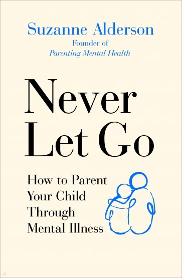 Never Let Go. How to Parent Your Child Through Mental Illness