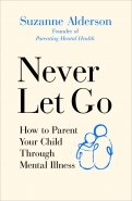 Never Let Go. How to Parent Your Child Through Mental Illness