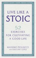 Live Like A Stoic. 52 Exercises for Cultivating a Good Life