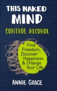 This Naked Mind. Control Alcohol, Find Freedom, Discover Happiness & Change Your Life