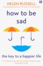 Russell Helen How to be Sad. The Key to a Happier Life phillips adam on getting better