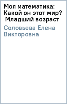 Моя математика: Какой он этот мир? Младший возраст - Елена Соловьева