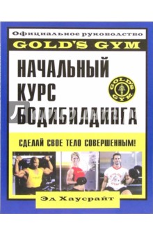 Начальный курс бодибилдинга: Официальное руководство Gold`s Gym - Эд Хаусрайт
