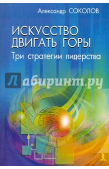 Искусство двигать горы: три стратегии лидерства - Александр Соколов Искусство двигать горы: три стратегии лидерства - Александр Соколов