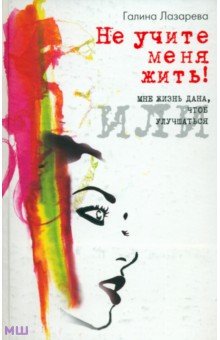 Не учите меня жить! или Мне жизнь дана, чтоб улучшаться - Галина Лазарева