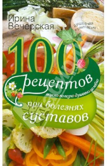 100 рецептов при болезнях суставов. Вкусно, полезно, душевно, целебно - Ирина Вечерская