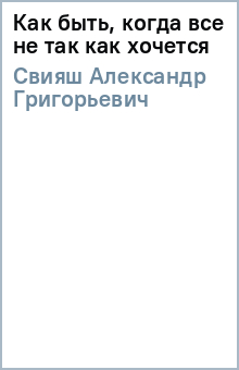 Александр Свияш - Как быть, когда все не так как хочется обложка книги Александр Свияш - Как быть, когда все не так как хочется обложка книги