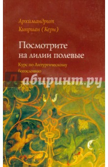Посмотрите на лилии полевые. Курс лекций по литургическому богословию - Киприан Архимандрит