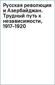 Русская революция и Азербайджан. Трудный путь к независимости, 1917-1920