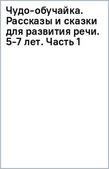 Чудо-обучайка. Рассказы и сказки для развития речи. 5-7 лет. Часть 1