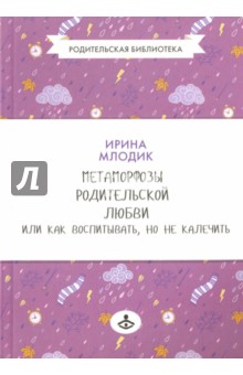 Метаморфозы родительской любви, или Как воспитывать, но не калечить - Ирина Млодик
