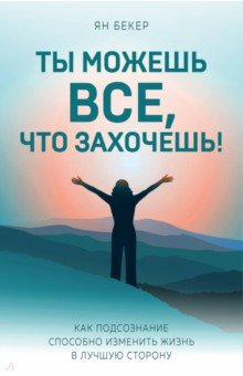 Ты можешь все, что захочешь! Как подсознание способно изменить жизнь в лучшую сторону - Ян Бекер