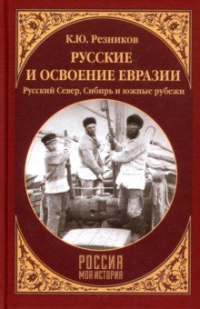 Русские и освоение Евразии. Русский Север, Сибирь и южные рубежи - Кирилл Резников